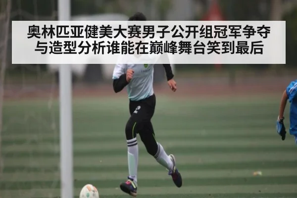 奥林匹亚健美大赛男子公开组冠军争夺与造型分析谁能在巅峰舞台笑到最后