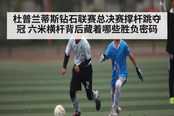 杜普兰蒂斯钻石联赛总决赛撑杆跳夺冠 六米横杆背后藏着哪些胜负密码